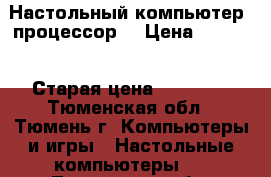 Настольный компьютер (процессор) › Цена ­ 2 000 › Старая цена ­ 50 000 - Тюменская обл., Тюмень г. Компьютеры и игры » Настольные компьютеры   . Тюменская обл.,Тюмень г.